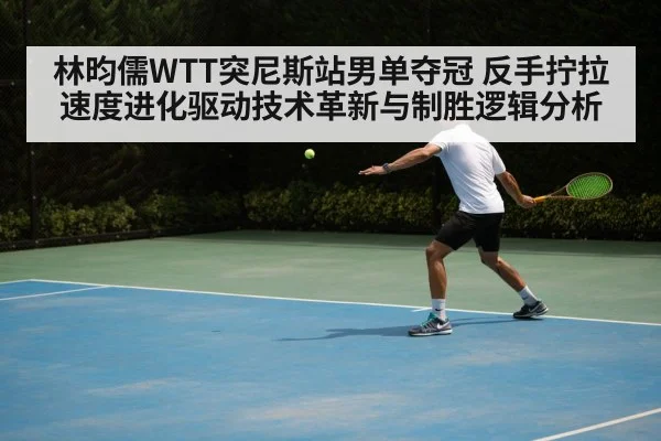 林昀儒WTT突尼斯站男单夺冠 反手拧拉速度进化驱动技术革新与制胜逻辑分析