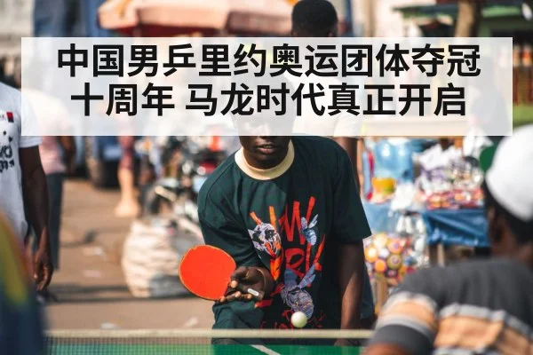 中国男乒里约奥运团体夺冠十周年 马龙时代真正开启